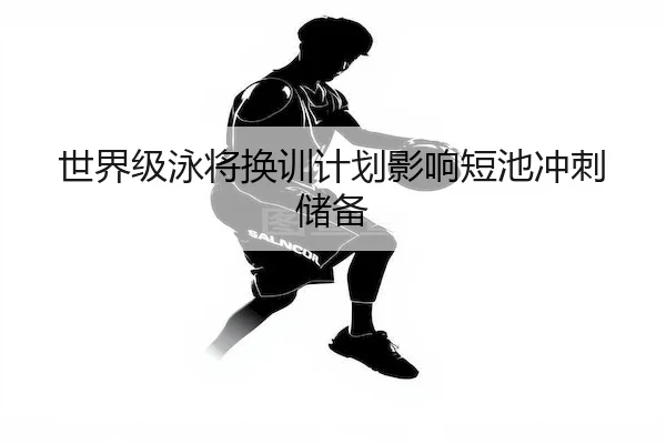 世界级泳将换训计划影响短池冲刺储备（Kaiyun）